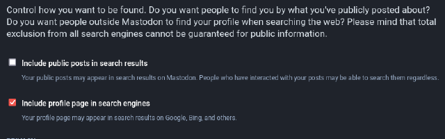 Control how you want to be found. Do you want people to find you by what you have publicly posted about? Do you want people outside Mastodon to find your profile when searching the web? Please mind that total exclusion from all search engines cannot be guaranteed for public information.